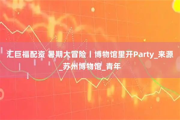 汇巨福配资 暑期大冒险丨博物馆里开Party_来源_苏州博物馆_青年