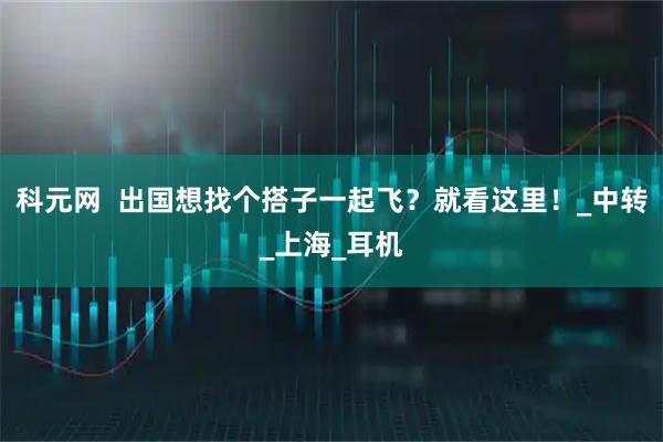 科元网  出国想找个搭子一起飞？就看这里！_中转_上海_耳机