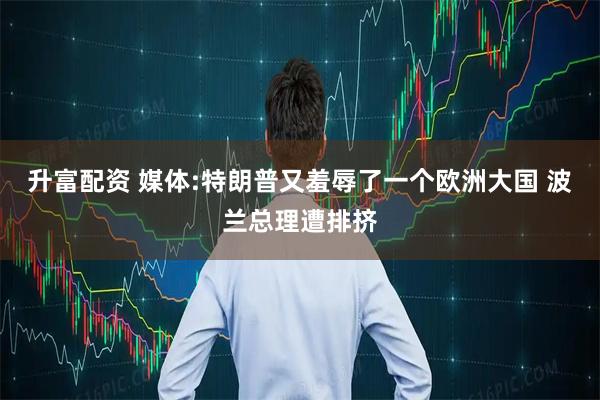 升富配资 媒体:特朗普又羞辱了一个欧洲大国 波兰总理遭排挤