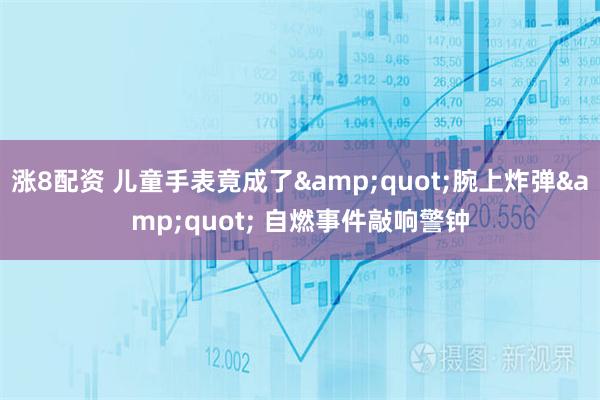 涨8配资 儿童手表竟成了"腕上炸弹" 自燃事件敲响警钟