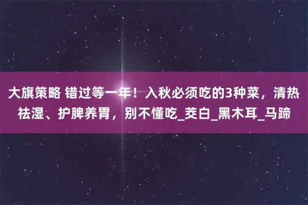 大旗策略 错过等一年！入秋必须吃的3种菜，清热祛湿、护脾养胃，别不懂吃_茭白_黑木耳_马蹄