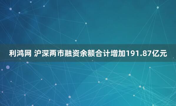 利鸿网 沪深两市融资余额合计增加191.87亿元