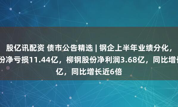 股亿讯配资 债市公告精选 | 钢企上半年业绩分化，鞍钢股份净亏损11.44亿，柳钢股份净利润3.68亿，同比增长近6倍