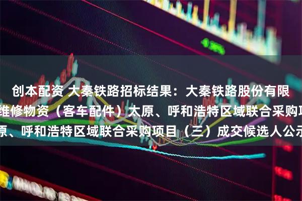 创本配资 大秦铁路招标结果：大秦铁路股份有限公司2026年车辆系统维修物资（客车配件）太原、呼和浩特区域联合采购项目（三）成交候选人公示