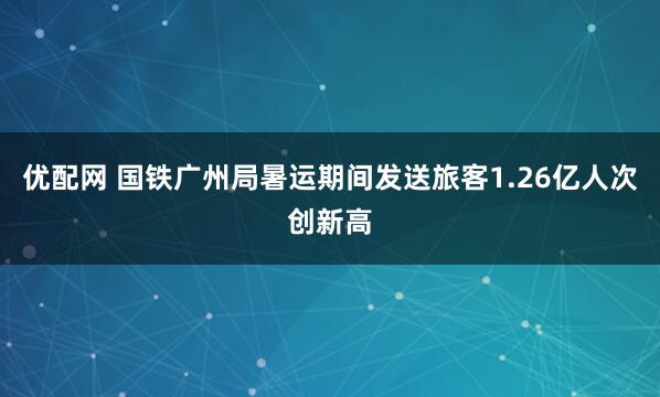 优配网 国铁广州局暑运期间发送旅客1.26亿人次创新高