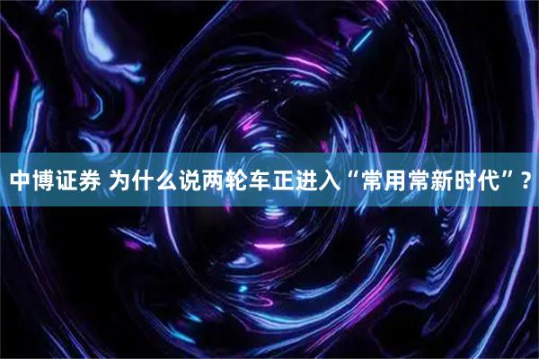 中博证券 为什么说两轮车正进入“常用常新时代”？