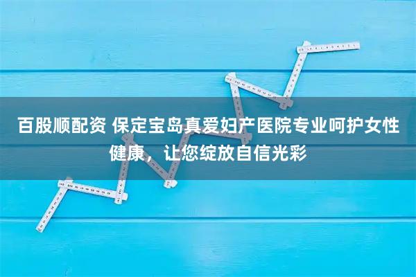 百股顺配资 保定宝岛真爱妇产医院专业呵护女性健康，让您绽放自信光彩