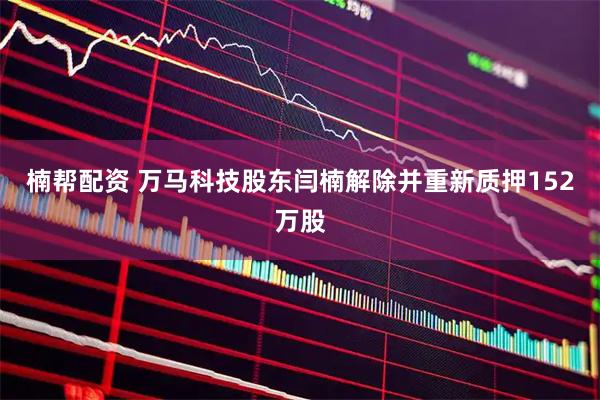 楠帮配资 万马科技股东闫楠解除并重新质押152万股