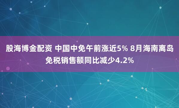 股海博金配资 中国中免午前涨近5% 8月海南离岛免税销售额同比减少4.2%