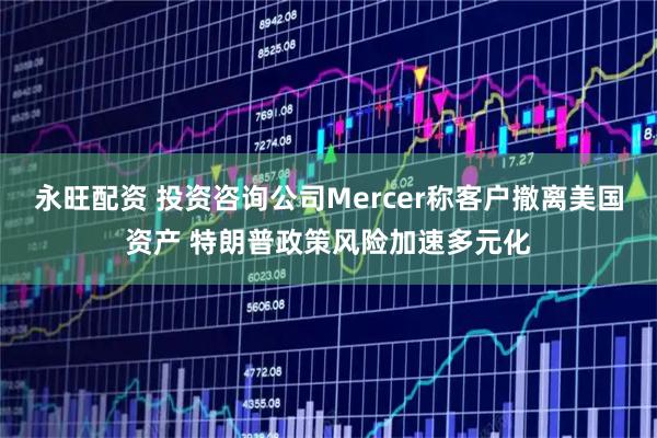 永旺配资 投资咨询公司Mercer称客户撤离美国资产 特朗普政策风险加速多元化