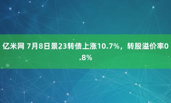亿米网 7月8日景23转债上涨10.7%，转股溢价率0.8%