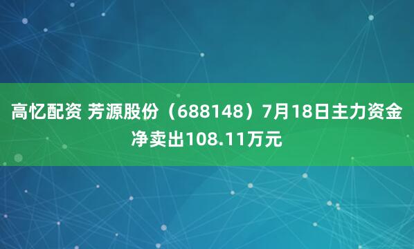 高忆配资 芳源股份（688148）7月18日主力资金净卖出108.11万元