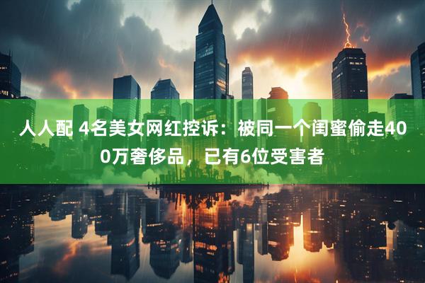 人人配 4名美女网红控诉：被同一个闺蜜偷走400万奢侈品，已有6位受害者