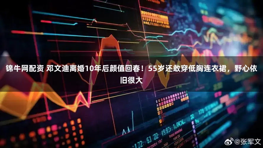 锦牛网配资 邓文迪离婚10年后颜值回春！55岁还敢穿低胸连衣裙，野心依旧很大