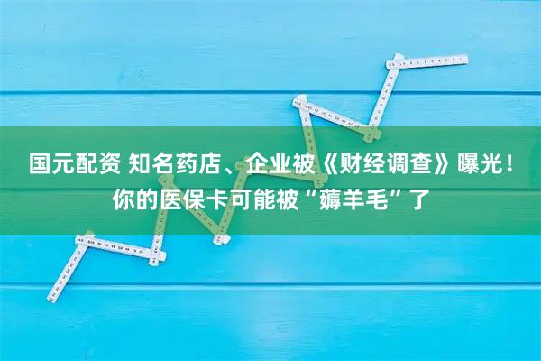 国元配资 知名药店、企业被《财经调查》曝光！你的医保卡可能被“薅羊毛”了