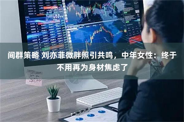 间群策略 刘亦菲微胖照引共鸣，中年女性：终于不用再为身材焦虑了