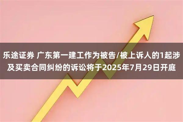 乐途证券 广东第一建工作为被告/被上诉人的1起涉及买卖合同纠纷的诉讼将于2025年7月29日开庭