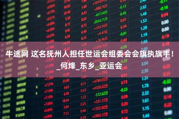 牛途网 这名抚州人担任世运会组委会会旗执旗手！_何烽_东乡_亚运会