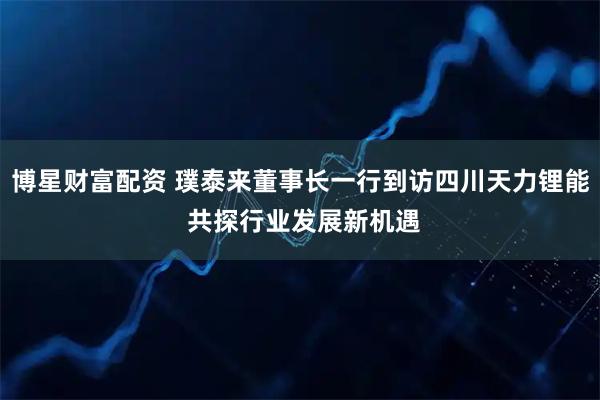 博星财富配资 璞泰来董事长一行到访四川天力锂能 共探行业发展新机遇