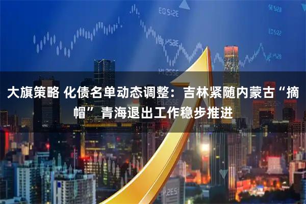 大旗策略 化债名单动态调整：吉林紧随内蒙古“摘帽” 青海退出工作稳步推进